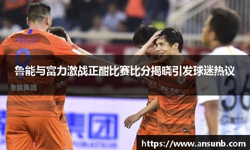 鲁能与富力激战正酣比赛比分揭晓引发球迷热议